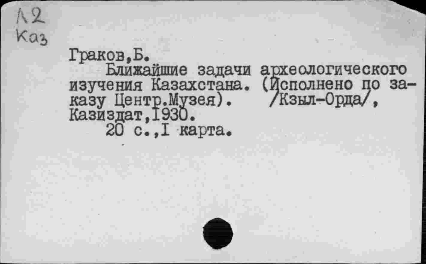 ﻿Ксп>
Граков,Б.
Ближайшие задачи археологического изучения Казахстана. (Исполнено по заказу Центр.Музея). /Кзыл-Орда/, Казиздат,1930.
20 с.,1 карта.